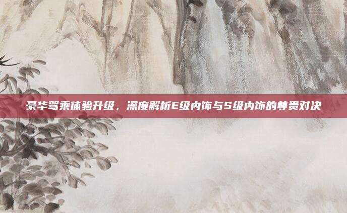 豪华驾乘体验升级,深度解析E级内饰与S级内饰的尊贵对决
