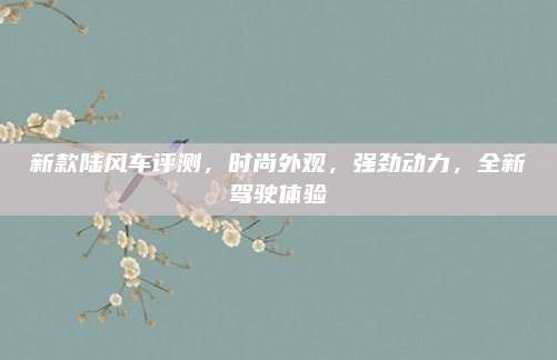新款陆风车评测,时尚外观,强劲动力,全新驾驶体验