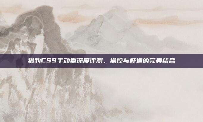 猎豹CS9手动型深度评测,操控与舒适的完美结合
