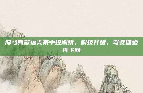 海马新款福美来中控解析,科技升级,驾驶体验再飞跃