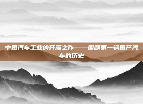 中国汽车工业的开篇之作——回顾第一辆国产汽车的历史