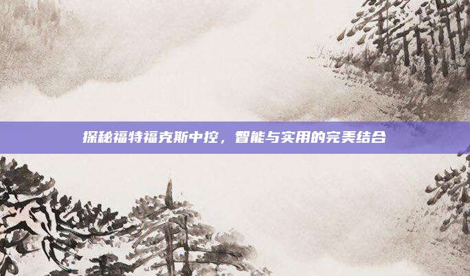 探秘福特福克斯中控,智能与实用的完美结合