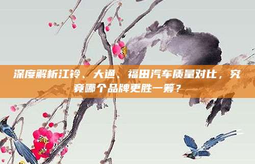 深度解析江铃、大通、福田汽车质量对比,究竟哪个品牌更胜一筹?