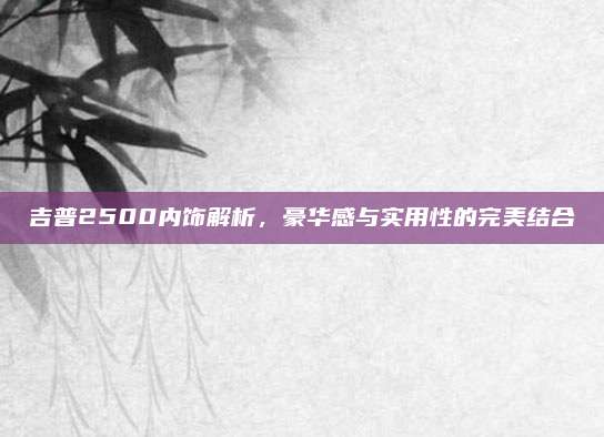 吉普2500内饰解析,豪华感与实用性的完美结合