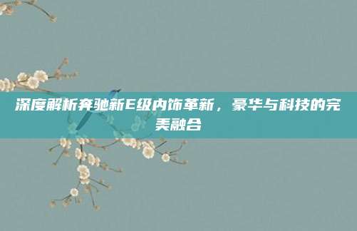 深度解析奔驰新E级内饰革新,豪华与科技的完美融合