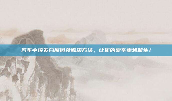 汽车中控发白原因及解决方法,让你的爱车重焕新生!