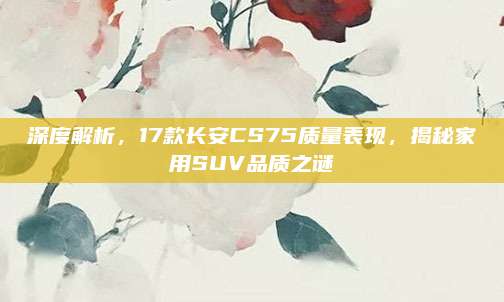 深度解析,17款长安CS75质量表现,揭秘家用SUV品质之谜