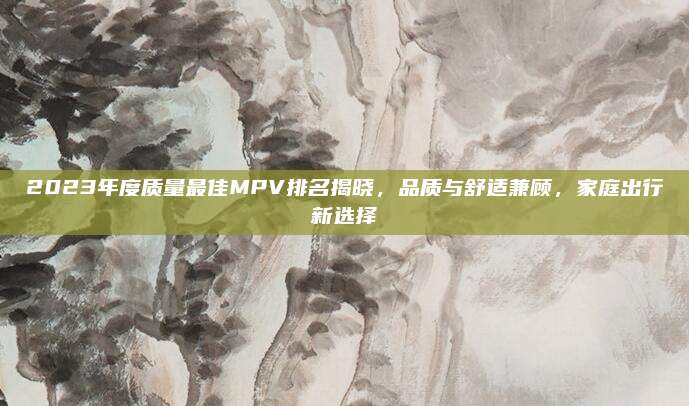 2023年度质量最佳MPV排名揭晓,品质与舒适兼顾,家庭出行新选择