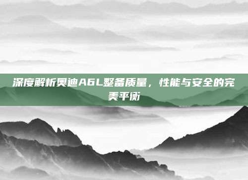 深度解析奥迪A6L整备质量,性能与安全的完美平衡