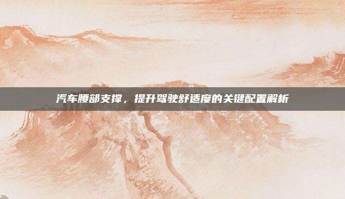 汽车腰部支撑,提升驾驶舒适度的关键配置解析