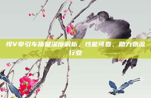 悍V牵引车质量深度解析,性能可靠,助力物流行业