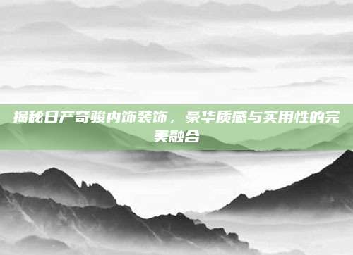 揭秘日产奇骏内饰装饰,豪华质感与实用性的完美融合
