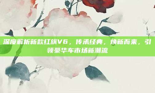 深度解析新款红旗V6,传承经典,焕新而来,引领豪华车市场新潮流