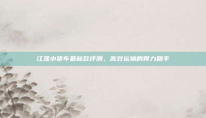 江淮小货车最新款评测，高效运输的得力助手