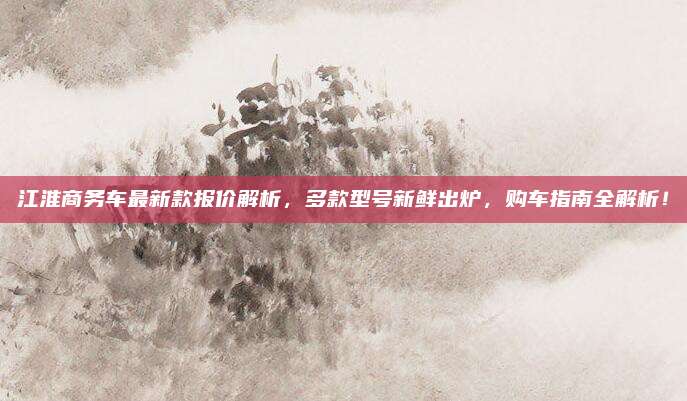 江淮商务车最新款报价解析，多款型号新鲜出炉，购车指南全解析！