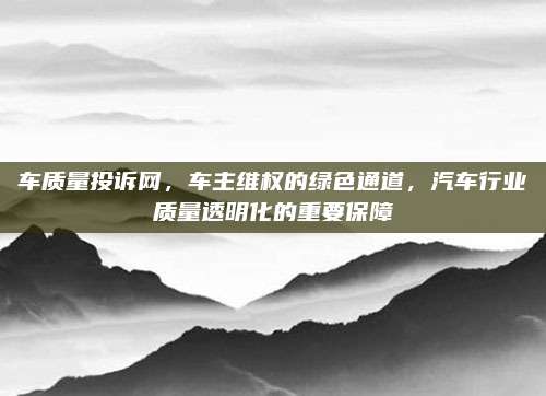 车质量投诉网,车主维权的绿色通道,汽车行业质量透明化的重要保障
