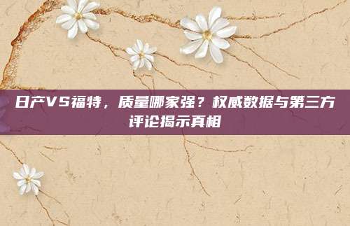 日产VS福特，质量哪家强？权威数据与第三方评论揭示真相