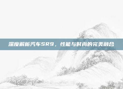 深度解析汽车SR9，性能与时尚的完美融合
