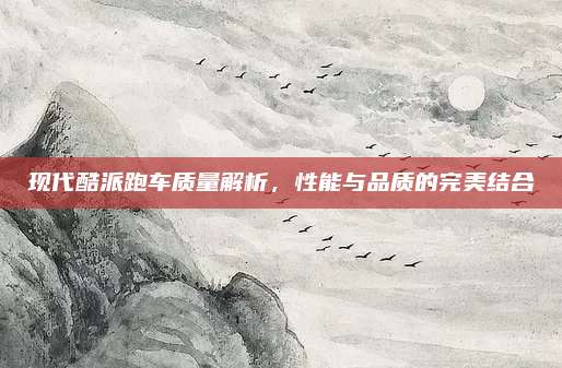 现代酷派跑车质量解析，性能与品质的完美结合