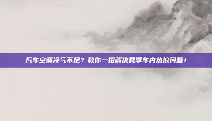 汽车空调冷气不足？教你一招解决夏季车内热浪问题！