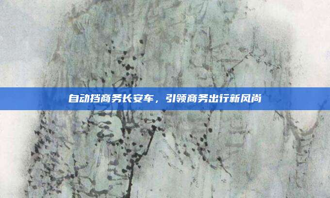自动挡商务长安车，引领商务出行新风尚
