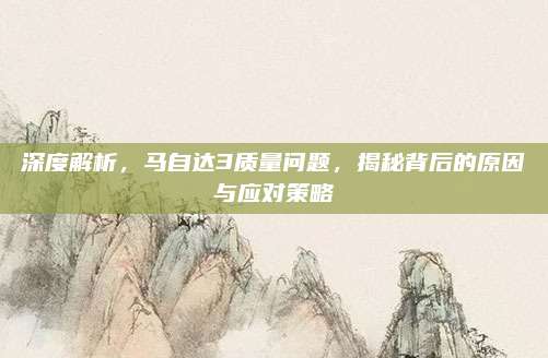 深度解析，马自达3质量问题，揭秘背后的原因与应对策略