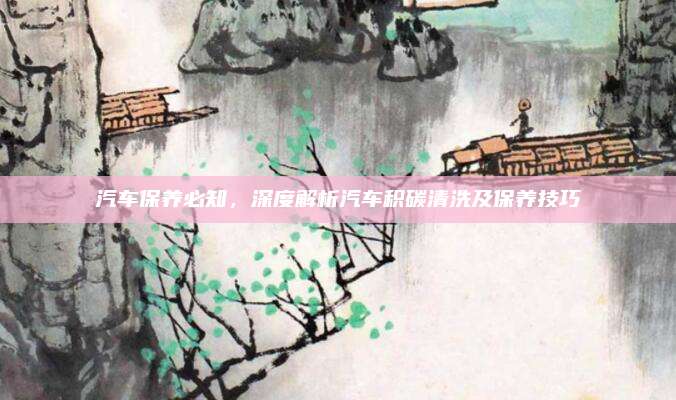 汽车保养必知，深度解析汽车积碳清洗及保养技巧