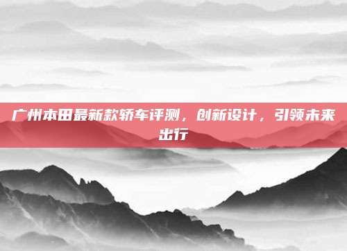 广州本田最新款轿车评测,创新设计,引领未来出行
