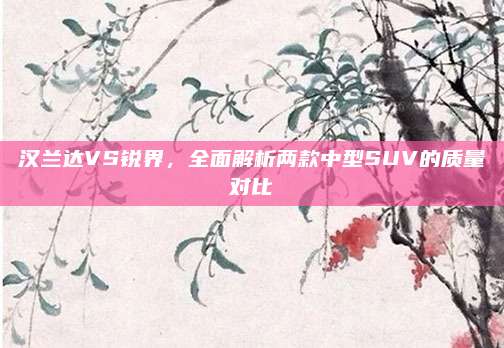 汉兰达VS锐界，全面解析两款中型SUV的质量对比