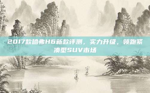 2017款哈弗H6新款评测，实力升级，领跑紧凑型SUV市场