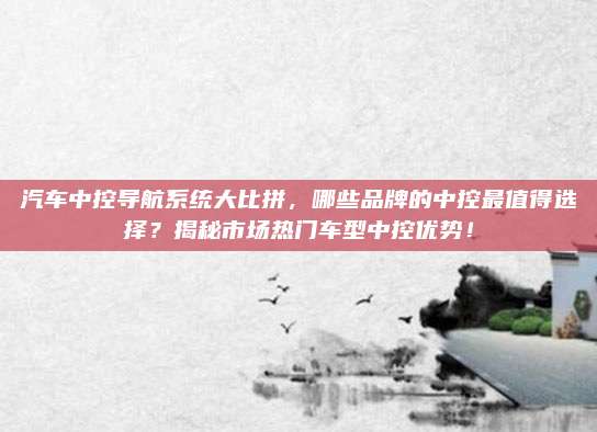 汽车中控导航系统大比拼,哪些品牌的中控最值得选择?揭秘市场热门车型中控优势!