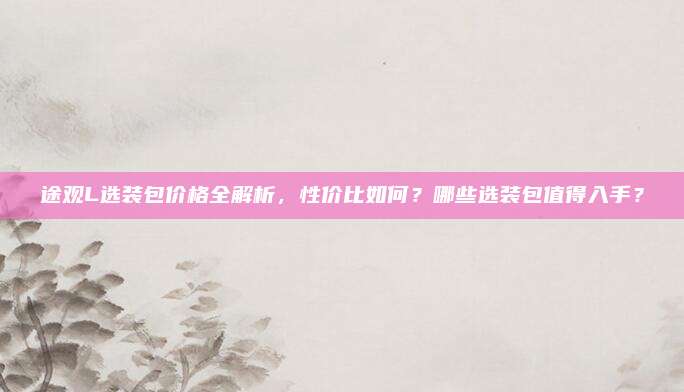 途观L选装包价格全解析，性价比如何？哪些选装包值得入手？