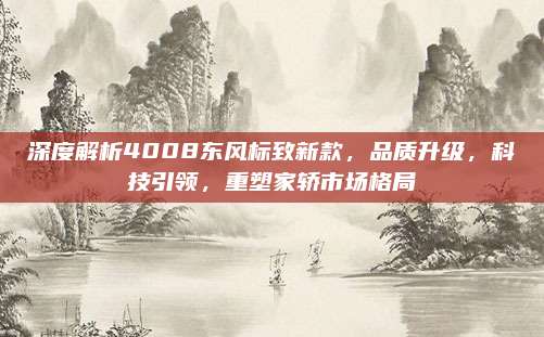深度解析4008东风标致新款,品质升级,科技引领,重塑家轿市场格局