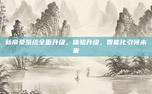 新帝豪系统全面升级，体验升级，智能化引领未来
