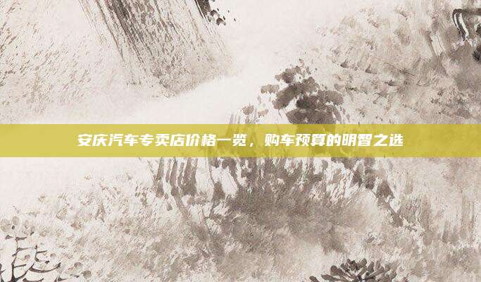 安庆汽车专卖店价格一览，购车预算的明智之选