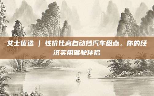 女士优选 | 性价比高自动挡汽车盘点，你的经济实用驾驶伴侣