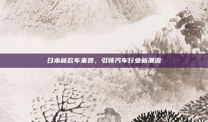 日本新款车来袭，引领汽车行业新潮流