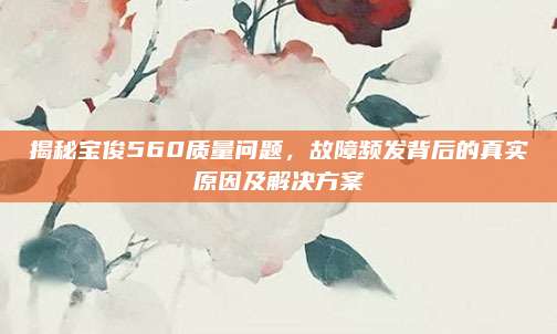 揭秘宝俊560质量问题，故障频发背后的真实原因及解决方案