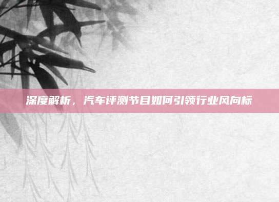 深度解析，汽车评测节目如何引领行业风向标