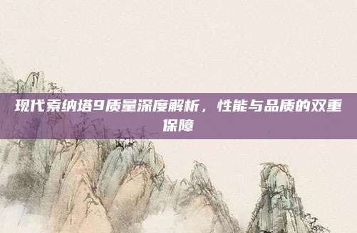 现代索纳塔9质量深度解析,性能与品质的双重保障