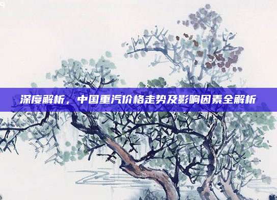 深度解析，中国重汽价格走势及影响因素全解析