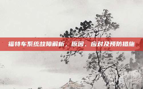 福特车系统故障解析，原因、应对及预防措施
