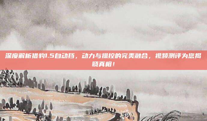 深度解析猎豹1.5自动挡，动力与操控的完美融合，视频测评为您揭晓真相！