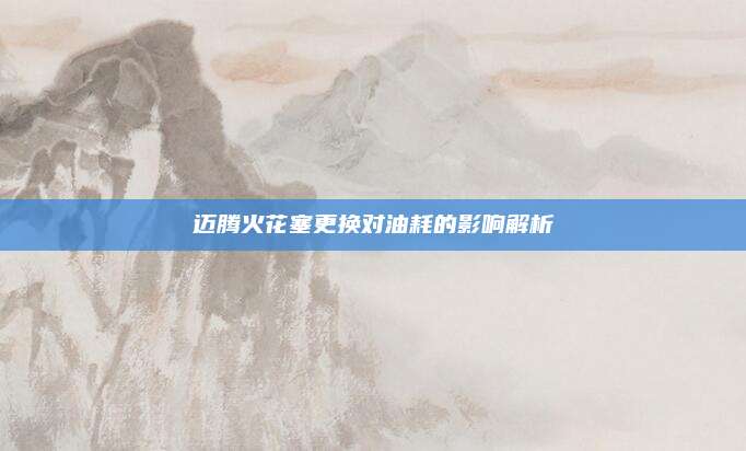 迈腾火花塞更换对油耗的影响解析