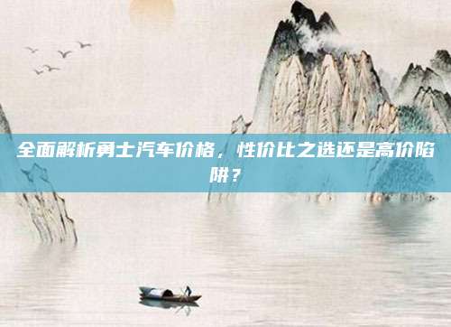 全面解析勇士汽车价格，性价比之选还是高价陷阱？