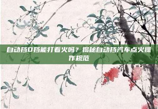 自动挡D挡能打着火吗?揭秘自动挡汽车点火操作规范