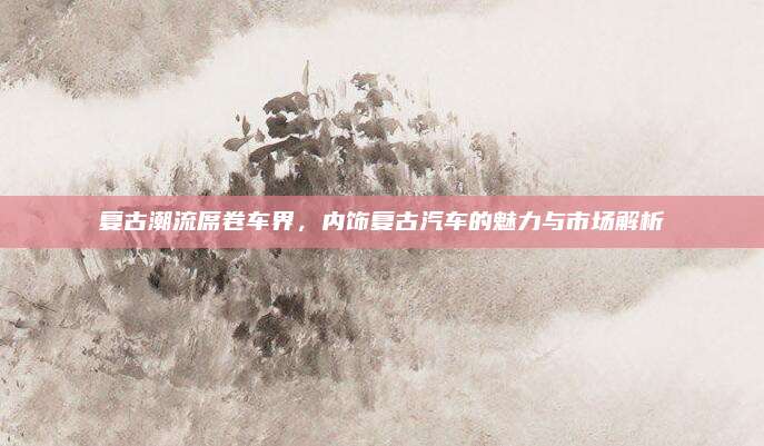 复古潮流席卷车界,内饰复古汽车的魅力与市场解析