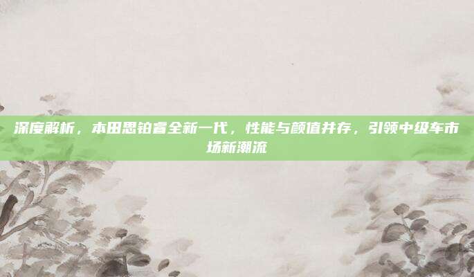 深度解析，本田思铂睿全新一代，性能与颜值并存，引领中级车市场新潮流