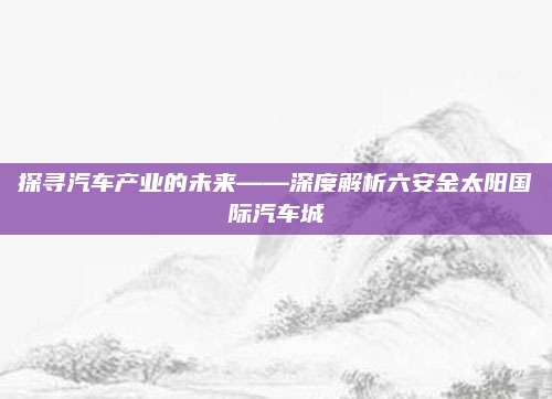 探寻汽车产业的未来——深度解析六安金太阳国际汽车城