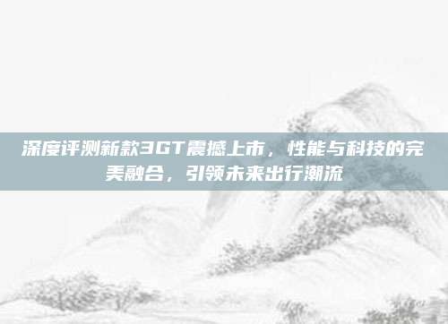 深度评测新款3GT震撼上市,性能与科技的完美融合,引领未来出行潮流